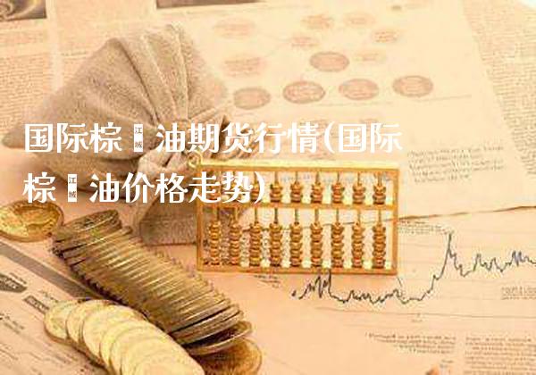 国际棕榈油期货行情(国际棕榈油价格走势)_https://www.gnhpgy.com_期货知识_第1张