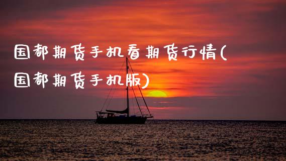 国都期货手机看期货行情(国都期货手机版)_https://www.gnhpgy.com_原油期货_第1张