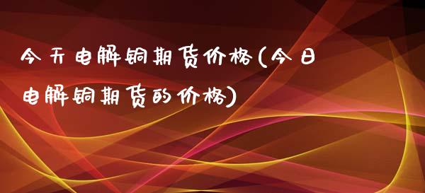 今天电解铜期货价格(今日电解铜期货的价格)_https://www.gnhpgy.com_股指期货_第1张