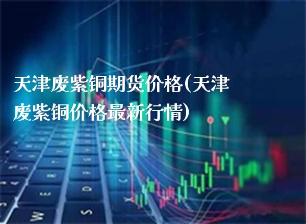 天津废紫铜期货价格(天津废紫铜价格最新行情)_https://www.gnhpgy.com_德指期货_第1张