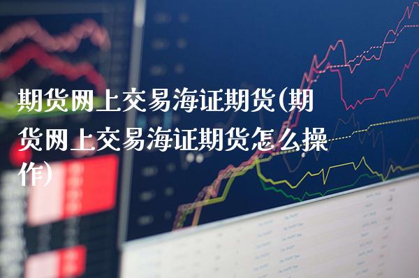 期货网上交易海证期货(期货网上交易海证期货怎么操作)_https://www.gnhpgy.com_期货百科_第1张