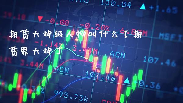 期货大神级人物叫什么【期货界大神】_https://www.gnhpgy.com_纳指期货_第1张