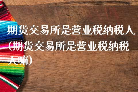 期货交易所是营业税纳税人(期货交易所是营业税纳税人嘛)_https://www.gnhpgy.com_黄金期货_第1张