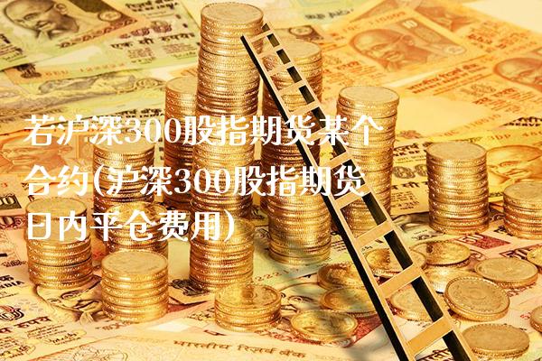 若沪深300股指期货某个合约(沪深300股指期货日内平仓费用)_https://www.gnhpgy.com_黄金期货_第1张