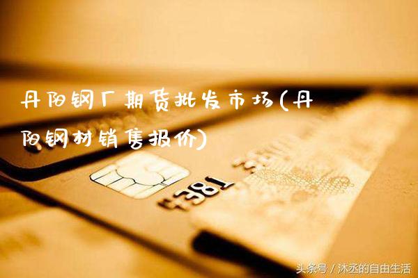 丹阳钢厂期货批发市场(丹阳钢材销售报价)_https://www.gnhpgy.com_期货知识_第1张