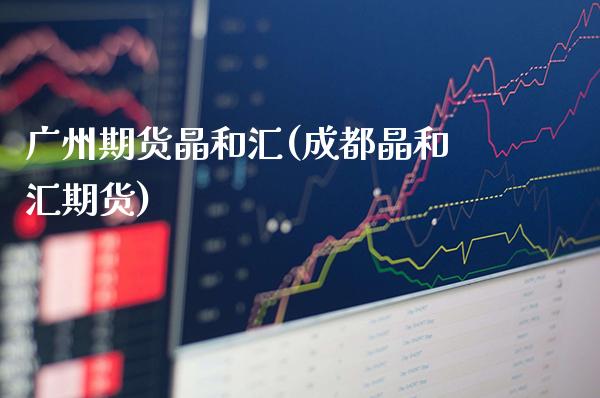 广州期货晶和汇(成都晶和汇期货)_https://www.gnhpgy.com_股指期货_第1张