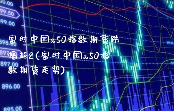 富时中国a50指数期货跌幅超2(富时中国a50指数期货走势)_https://www.gnhpgy.com_黄金期货_第1张