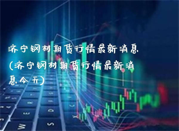 济宁钢材期货行情最新消息(济宁钢材期货行情最新消息今天)_https://www.gnhpgy.com_纳指期货_第1张