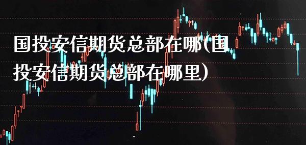 国投安信期货总部在哪(国投安信期货总部在哪里)_https://www.gnhpgy.com_原油期货_第1张