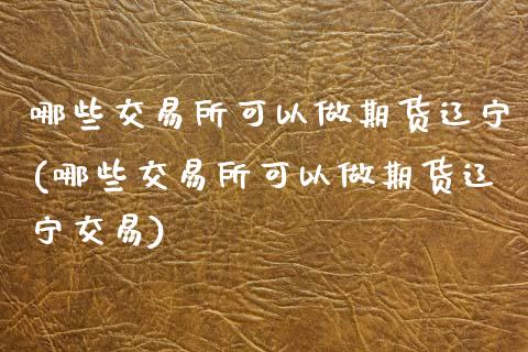 哪些交易所可以做期货辽宁(哪些交易所可以做期货辽宁交易)_https://www.gnhpgy.com_原油期货_第1张