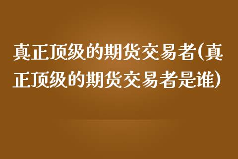 真正顶级的期货交易者(真正顶级的期货交易者是谁)_https://www.gnhpgy.com_黄金期货_第1张