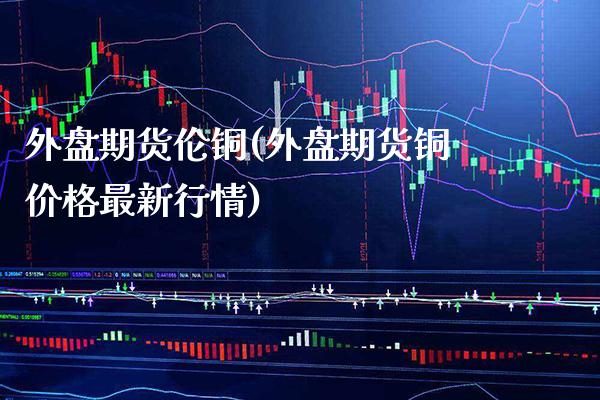 外盘期货伦铜(外盘期货铜价格最新行情)_https://www.gnhpgy.com_期货知识_第1张