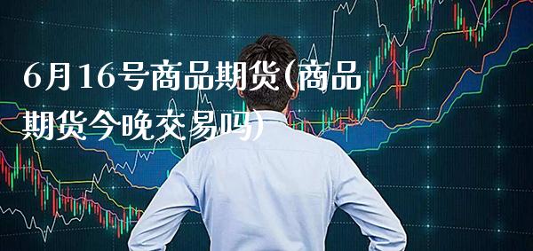 6月16号商品期货(商品期货今晚交易吗)_https://www.gnhpgy.com_期货知识_第1张