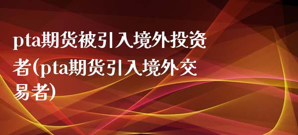 pta期货被引入境外投资者(pta期货引入境外交易者)_https://www.gnhpgy.com_原油期货_第1张