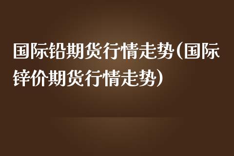 国际铅期货行情走势(国际锌价期货行情走势)_https://www.gnhpgy.com_期货知识_第1张