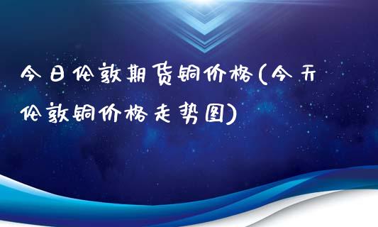 今日伦敦期货铜价格(今天伦敦铜价格走势图)_https://www.gnhpgy.com_原油期货_第1张