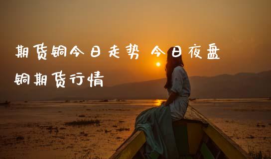 期货铜今日走势 今日夜盘铜期货行情_https://www.gnhpgy.com_黄金期货_第1张