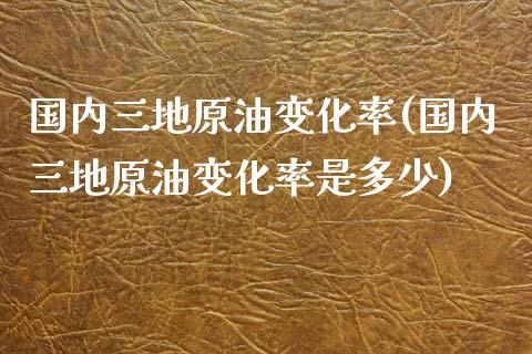 国内三地原油变化率(国内三地原油变化率是多少)_https://www.gnhpgy.com_恒指期货_第1张