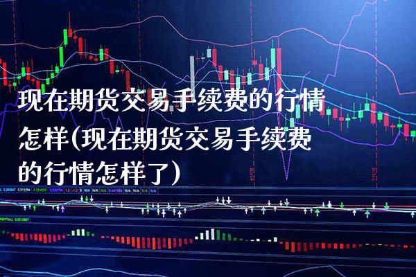 现在期货交易手续费的行情怎样(现在期货交易手续费的行情怎样了)_https://www.gnhpgy.com_道指期货_第1张