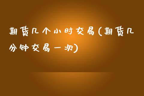 期货几个小时交易(期货几分钟交易一次)_https://www.gnhpgy.com_期货百科_第1张