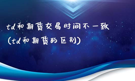 td和期货交易时间不一致(td和期货的区别)_https://www.gnhpgy.com_道指期货_第1张