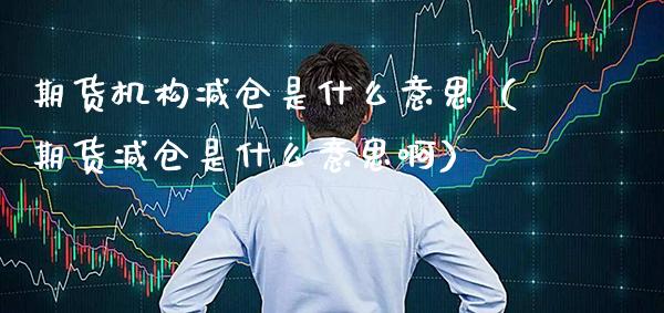 期货机构减仓是什么意思（期货减仓是什么意思啊）_https://www.gnhpgy.com_德指期货_第1张