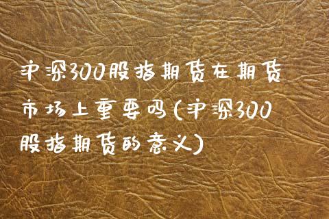 沪深300股指期货在期货市场上重要吗(沪深300股指期货的意义)_https://www.gnhpgy.com_原油期货_第1张