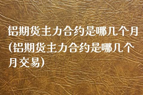 铝期货主力合约是哪几个月(铝期货主力合约是哪几个月交易)_https://www.gnhpgy.com_恒指期货_第1张