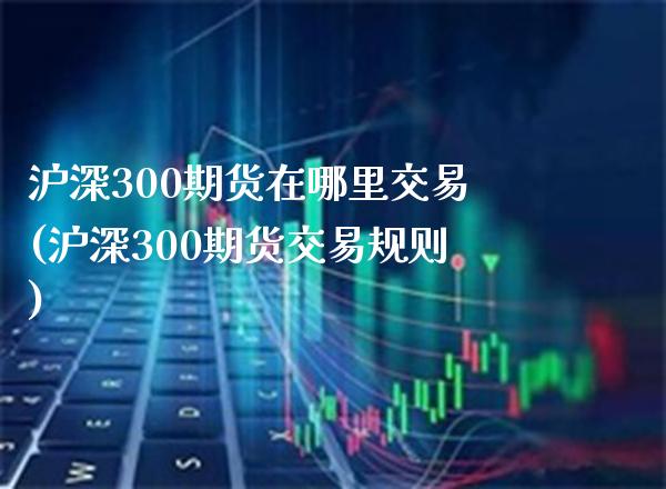 沪深300期货在哪里交易(沪深300期货交易规则)_https://www.gnhpgy.com_纳指期货_第1张