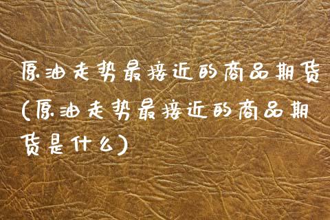 原油走势最接近的商品期货(原油走势最接近的商品期货是什么)_https://www.gnhpgy.com_德指期货_第1张