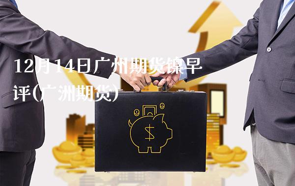 12月14日广州期货镍早评(广洲期货)_https://www.gnhpgy.com_德指期货_第1张