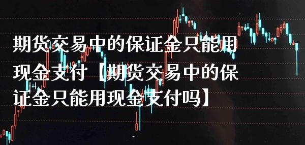 期货交易中的保证金只能用现金支付【期货交易中的保证金只能用现金支付吗】_https://www.gnhpgy.com_期货知识_第1张