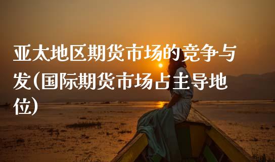 亚太地区期货市场的竞争与发(国际期货市场占主导地位)_https://www.gnhpgy.com_纳指期货_第1张