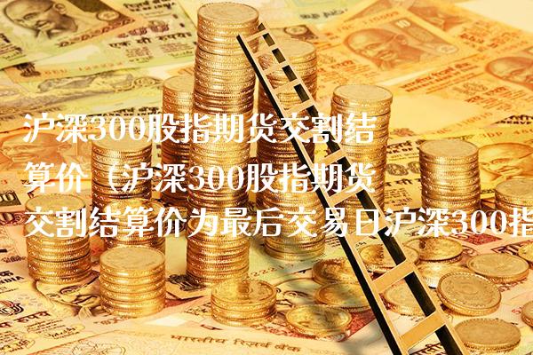 沪深300股指期货交割结算价（沪深300股指期货交割结算价为最后交易日沪深300指数）_https://www.gnhpgy.com_德指期货_第1张