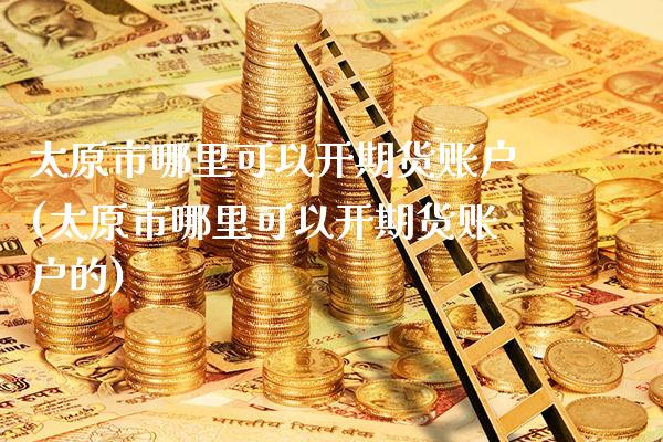 太原市哪里可以开期货账户(太原市哪里可以开期货账户的)_https://www.gnhpgy.com_道指期货_第1张
