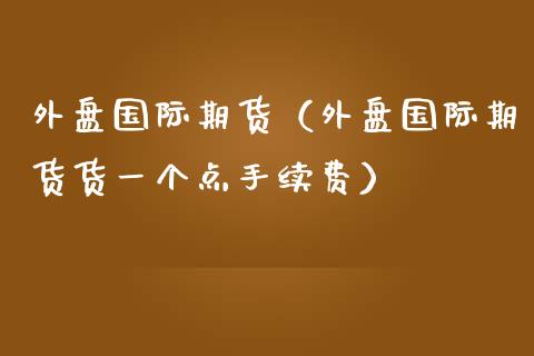 外盘国际期货（外盘国际期货货一个点手续费）_https://www.gnhpgy.com_期货知识_第1张