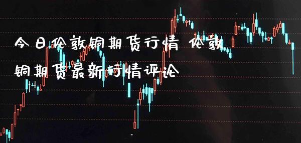今日伦敦铜期货行情 伦敦铜期货最新行情评论_https://www.gnhpgy.com_黄金期货_第1张