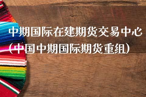 中期国际在建期货交易中心(中国中期国际期货重组)_https://www.gnhpgy.com_股指期货_第1张