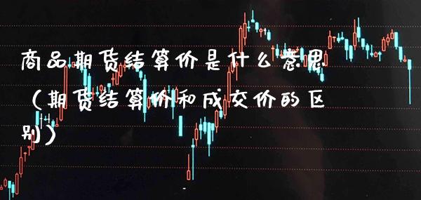 商品期货结算价是什么意思（期货结算价和成交价的区别）_https://www.gnhpgy.com_股指期货_第1张