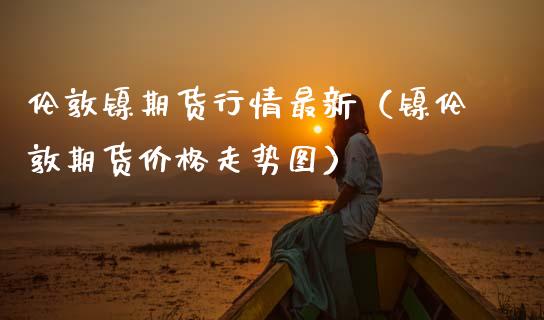 伦敦镍期货行情最新（镍伦敦期货价格走势图）_https://www.gnhpgy.com_期货知识_第1张