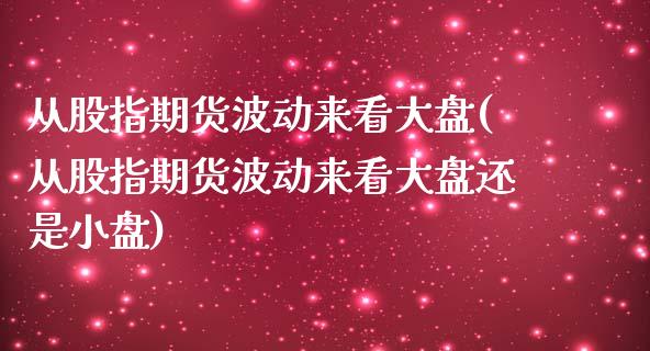 从股指期货波动来看大盘(从股指期货波动来看大盘还是小盘)_https://www.gnhpgy.com_德指期货_第1张