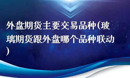 外盘期货主要交易品种(玻璃期货跟外盘哪个品种联动)_https://www.gnhpgy.com_道指期货_第1张