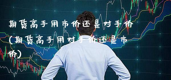 期货高手用市价还是对手价(期货高手用对手价还是市价)_https://www.gnhpgy.com_期货知识_第1张