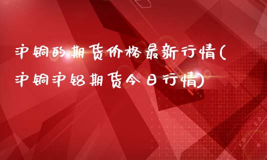 沪铜的期货价格最新行情(沪铜沪铝期货今日行情)_https://www.gnhpgy.com_德指期货_第1张