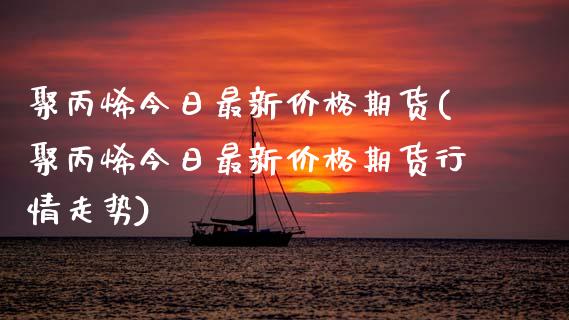 聚丙烯今日最新价格期货(聚丙烯今日最新价格期货行情走势)_https://www.gnhpgy.com_期货知识_第1张