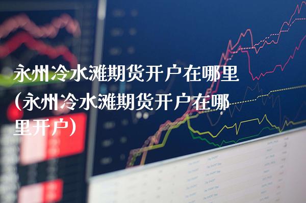 永州冷水滩期货开户在哪里(永州冷水滩期货开户在哪里开户)_https://www.gnhpgy.com_黄金期货_第1张