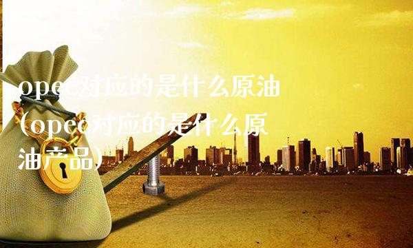 opec对应的是什么原油(opec对应的是什么原油产品)_https://www.gnhpgy.com_纳指期货_第1张