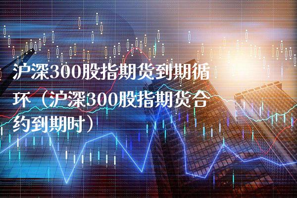 沪深300股指期货到期循环（沪深300股指期货合约到期时）_https://www.gnhpgy.com_道指期货_第1张