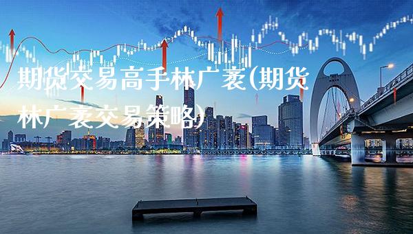 期货交易高手林广袤(期货林广袤交易策略)_https://www.gnhpgy.com_原油期货_第1张