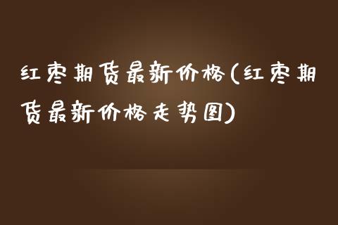 红枣期货最新价格(红枣期货最新价格走势图)_https://www.gnhpgy.com_期货知识_第1张